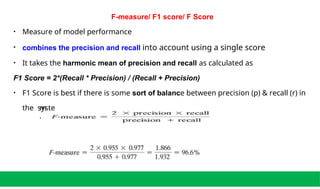 F-measure/ F1 score/ F Score
• Measure of model performance
• combines the precision and recall into account using a single score
• It takes the harmonic mean of precision and recall as calculated as
F1 Score = 2*(Recall * Precision) / (Recall + Precision)
• F1 Score is best if there is some sort of balance between precision (p) & recall (r) in
the syste
m
.
 