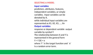 SELECTING A MODEL
Input variables
predictors, attributes, features,
independent variables, or simply
variables. Input variables can be
denoted by X,
while individual input variables are
represented as X1, X2, X3, …, Xn
Output variables
response or dependent variable output
variable by symbol Y
The relationship between X and Y is
represented in the general form
Y = f (X) + e
where ‘f ’ is the target function and ‘e’
is a random error term.
 
