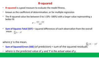 R-squared
• R-squared is a good measure to evaluate the model fitness.
• known as the coefficient of determination, or for multiple regression
• The R-squared value lies between 0 to 1 (0%–100%) with a larger value representing a
better fit
• Sum of Squares Total (SST) = squared differences of each observation from the overall
mean
where y̅ is the mean.
• Sum of Squared Errors (SSE) (of prediction) = sum of the squared residuals
• where is the predicted value of y and Y is the actual value of yi
 