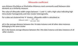 Silhouette coefficient
uses distance (Euclidean or Manhattan distances most commonly used) between data
elements as a similarity measure
The value of silhouette width ranges between –1 and +1, with a high value indicating high
intra-cluster homogeneity and inter-cluster heterogeneity.
For a data set clustered into ‘k’ clusters, silhouette width is calculated as:
a(i) is the average distance between the i th data instance and all other data instances
belonging to the same cluster
b(i) is the lowest average distance between the i-the data instance and data instances of all
other clusters.
 