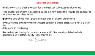 External Evaluation
•the known class label is known for the data set subjected to clustering
•The cluster algorithm is assessed based on how close the results are compared
to those known class labels
•purity is one of the most popular measures of cluster algorithms –
•evaluates the extent to which clusters contain a single class.ls are not a part of
the
data used in clustering
•For a data set having ‘n’ data instances and ‘c’ known class labels which
generates ‘k’ clusters, purity is measured as
 