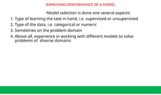 IMPROVING PERFORMANCE OF A MODEL
•Model selection is done one several aspects:
1. Type of learning the task in hand, i.e. supervised or unsupervised
2. Type of the data, i.e. categorical or numeric
3. Sometimes on the problem domain
4. Above all, experience in working with different models to solve
problems of diverse domains
 