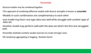 Ensemble
•Several models may be combined together
•This approach of combining different models with diverse strengths is known as ensemble
•Models in such combination are complimentary to each other
•one model may learn one type data sets well while struggle with another type of
data set.
•Another model may perform well with the data set which the first one struggled
with.
•Ensemble methods combine weaker learners to create stronger ones.
•EX: bootstrap aggregating or bagging, Random forest
 