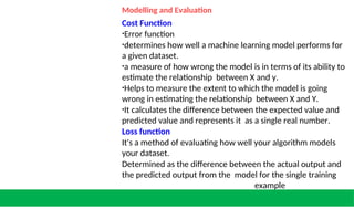 Modelling and Evaluation
Cost Function
•Error function
•determines how well a machine learning model performs for
a given dataset.
•a measure of how wrong the model is in terms of its ability to
estimate the relationship between X and y.
•Helps to measure the extent to which the model is going
wrong in estimating the relationship between X and Y.
•It calculates the difference between the expected value and
predicted value and represents it as a single real number.
Loss function
It's a method of evaluating how well your algorithm models
your dataset.
Determined as the difference between the actual output and
the predicted output from the model for the single training
example
 
