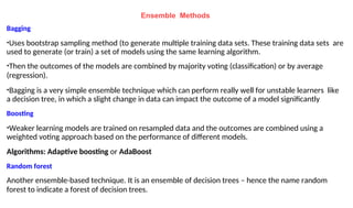 Ensemble Methods
Bagging
•Uses bootstrap sampling method (to generate multiple training data sets. These training data sets are
used to generate (or train) a set of models using the same learning algorithm.
•Then the outcomes of the models are combined by majority voting (classification) or by average
(regression).
•Bagging is a very simple ensemble technique which can perform really well for unstable learners like
a decision tree, in which a slight change in data can impact the outcome of a model significantly
Boosting
•Weaker learning models are trained on resampled data and the outcomes are combined using a
weighted voting approach based on the performance of different models.
Algorithms: Adaptive boosting or AdaBoost
Random forest
Another ensemble-based technique. It is an ensemble of decision trees – hence the name random
forest to indicate a forest of decision trees.
 