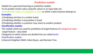 Predictive models
Models for supervised learning or predictive models.
Try to predict certain value using the values in an input data set.
To predict the value of a category or class to which a data instance belongs to.
Examples:
1.Predicting win/loss in a cricket match
2.Predicting whether a transaction is fraud
3.Predicting whether a customer may move to another product
Classification models:
The models which are used for prediction of target features of categorical value
target feature - class label
Categories to which classes are divided into are called levels.
Classification models:
k-Nearest Neighbor (kNN), Naïve Bayes, and Decision Tree.
 