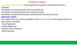 Predictive models
To predict numerical values of the target feature based on the predictor features.
Examples:
❖Prediction of revenue growth in the succeeding year
❖Prediction of rainfall amount in the coming monsoon
❖Prediction of potential flu patients and demand for flu shots next winte
Regression models.
The models which are used for prediction of the numerical value of the target feature of a
data instance Examples:
•Linear Regression
•Logistic Regression
•Support Vector Machines
•Neural Network
 