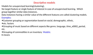 Descriptive models
Models for unsupervised learning(clustering).
No target feature or single feature of interest in case of unsupervised learning. Which
group together similar data instances.
Data instances having a similar value of the different features are called clustering models.
Examples:
❖Customer grouping or segmentation based on social, demographic, ethnic,
❖etc. factors
❖Grouping of music based on different aspects like genre, language, time_x0002_period,
etc.
❖Grouping of commodities in an inventory Models:
K-means
 