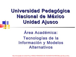 Universidad Pedagógica Nacional de México Unidad Ajusco Área Académica: Tecnologías de la Información y Modelos Alternativos http://www.google.com.co/search?as_q=MODELO+PEDAGOGICO+DE+TELEVISION+EN+MEXICO&as_epq=&as_oq=&as_eq=&hl=es&biw=1920&bih=979&num=10&lr=lang_es&cr=&as_ft=i&as_filetype=ppt&as_qdr=all&as_occt=any&as_dt=i&as_sitesearch=&as_rights=&safe=images&btnG=Buscar+con+Google 