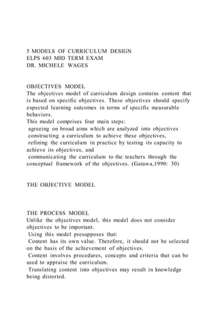 5 MODELS OF CURRICULUM DESIGN
ELPS 603 MID TERM EXAM
DR. MICHELE WAGES
OBJECTIVES MODEL
The objectives model of curriculum design contains content that
is based on specific objectives. These objectives should specify
expected learning outcomes in terms of specific measurable
behaviors.
This model comprises four main steps:
agreeing on broad aims which are analyzed into objectives
constructing a curriculum to achieve these objectives,
refining the curriculum in practice by testing its capacity to
achieve its objectives, and
communicating the curriculum to the teachers through the
conceptual framework of the objectives. (Gatawa,1990: 30)
THE OBJECTIVE MODEL
THE PROCESS MODEL
Unlike the objectives model, this model does not consider
objectives to be important.
Using this model presupposes that:
Content has its own value. Therefore, it should not be selected
on the basis of the achievement of objectives.
Content involves procedures, concepts and criteria that can be
used to appraise the curriculum.
Translating content into objectives may result in knowledge
being distorted.
 
