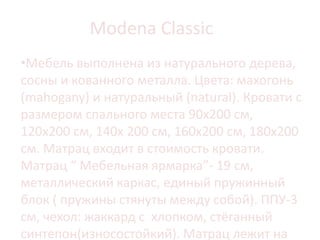 Modena Classic
•Мебель выполнена из натурального дерева,
сосны и кованного металла. Цвета: махогонь
(mahogany) и натуральный (natural). Кровати с
размером спального места 90х200 см,
120х200 см, 140х 200 см, 160х200 см, 180х200
см. Матрац входит в стоимость кровати.
Матрац “ Мебельная ярмарка”- 19 см,
металлический каркас, единый пружинный
блок ( пружины стянуты между собой). ППУ-3
см, чехол: жаккард с хлопком, стёганный
синтепон(износостойкий). Матрац лежит на
 