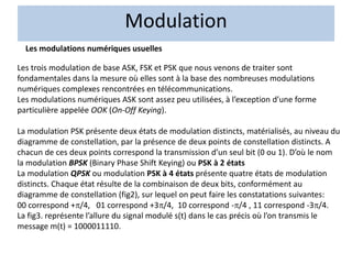 Les modulations numériques usuelles
Les trois modulation de base ASK, FSK et PSK que nous venons de traiter sont
fondamentales dans la mesure où elles sont à la base des nombreuses modulations
numériques complexes rencontrées en télécommunications.
Les modulations numériques ASK sont assez peu utilisées, à l’exception d’une forme
particulière appelée OOK (On-Off Keying).
La modulation PSK présente deux états de modulation distincts, matérialisés, au niveau du
diagramme de constellation, par la présence de deux points de constellation distincts. A
chacun de ces deux points correspond la transmission d’un seul bit (0 ou 1). D’où le nom
la modulation BPSK (Binary Phase Shift Keying) ou PSK à 2 états
La modulation QPSK ou modulation PSK à 4 états présente quatre états de modulation
distincts. Chaque état résulte de la combinaison de deux bits, conformément au
diagramme de constellation (fig2), sur lequel on peut faire les constatations suivantes:
00 correspond +/4, 01 correspond +3/4, 10 correspond -/4 , 11 correspond -3/4.
La fig3. représente l’allure du signal modulé s(t) dans le cas précis où l’on transmis le
message m(t) = 1000011110.
Modulation
 