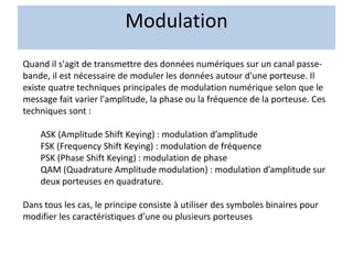 Modulation
Quand il s'agit de transmettre des données numériques sur un canal passe-
bande, il est nécessaire de moduler les données autour d'une porteuse. Il
existe quatre techniques principales de modulation numérique selon que le
message fait varier l'amplitude, la phase ou la fréquence de la porteuse. Ces
techniques sont :
ASK (Amplitude Shift Keying) : modulation d’amplitude
FSK (Frequency Shift Keying) : modulation de fréquence
PSK (Phase Shift Keying) : modulation de phase
QAM (Quadrature Amplitude modulation) : modulation d’amplitude sur
deux porteuses en quadrature.
Dans tous les cas, le principe consiste à utiliser des symboles binaires pour
modifier les caractéristiques d’une ou plusieurs porteuses
 
