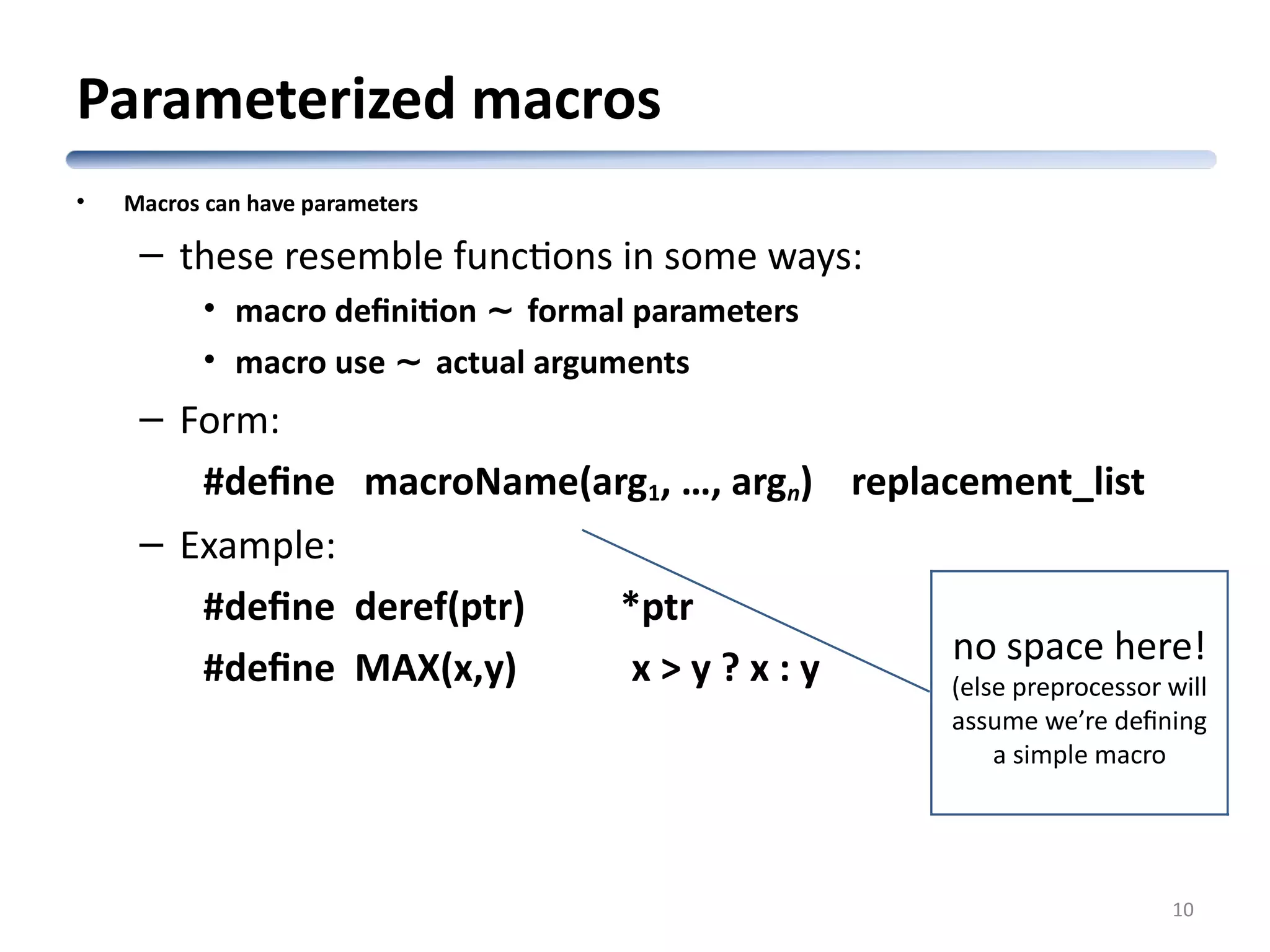 Parameterized macros • Macros can have parameters – these resemble functions in some ways: • macro definition ~ formal parameters • macro use ~ actual arguments – Form: #define macroName(arg1, …, argn) replacement_list – Example: #define deref(ptr) *ptr #define MAX(x,y) x > y ? x : y 10 no space here! (else preprocessor will assume we’re defining a simple macro 