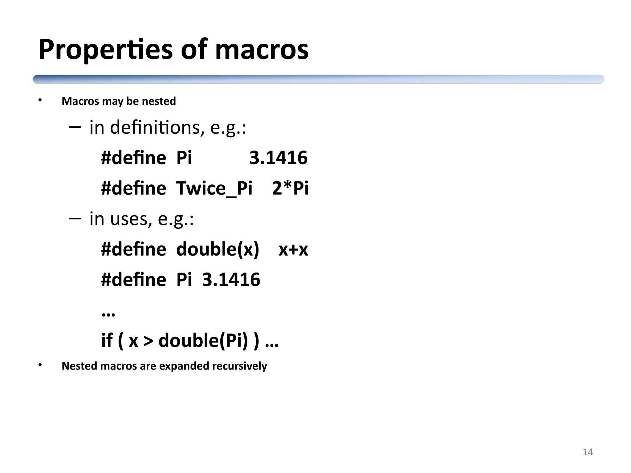 Properties of macros • Macros may be nested – in definitions, e.g.: #define Pi 3.1416 #define Twice_Pi 2*Pi – in uses, e.g.: #define double(x) x+x #define Pi 3.1416 … if ( x > double(Pi) ) … • Nested macros are expanded recursively 14 