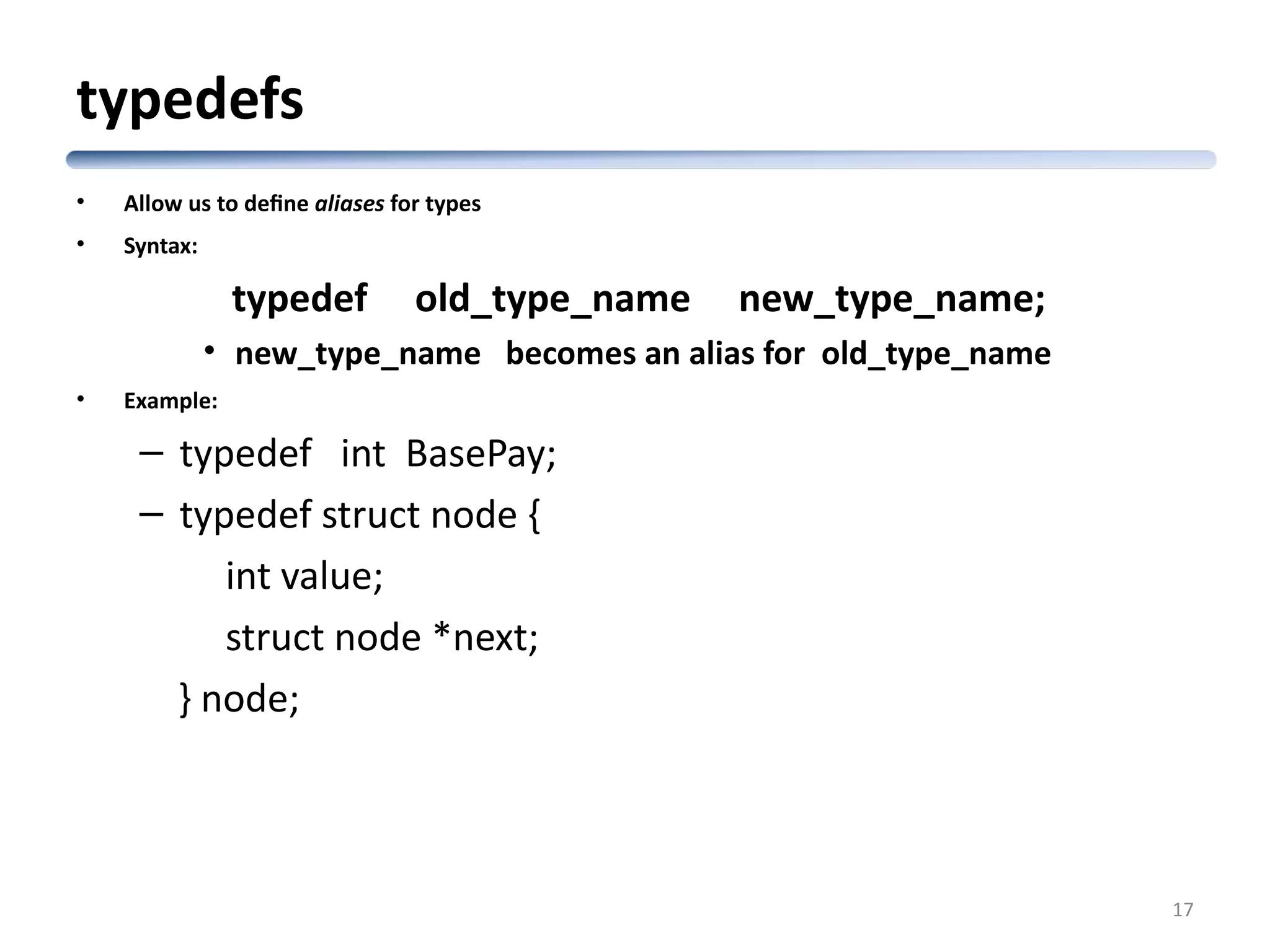 typedefs • Allow us to define aliases for types • Syntax: typedef old_type_name new_type_name; • new_type_name becomes an alias for old_type_name • Example: – typedef int BasePay; – typedef struct node { int value; struct node *next; } node; 17 