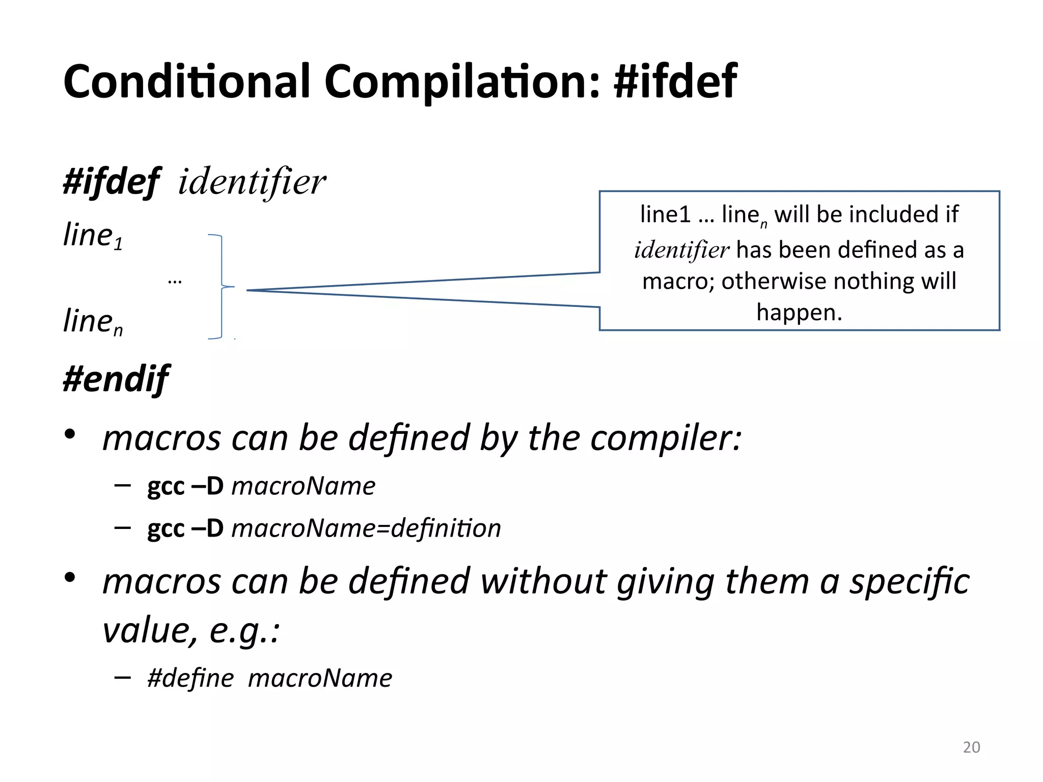 Conditional Compilation: #ifdef #ifdef identifier line1 … linen #endif • macros can be defined by the compiler: – gcc –D macroName – gcc –D macroName=definition • macros can be defined without giving them a specific value, e.g.: – #define macroName 20 line1 … linen will be included if identifier has been defined as a macro; otherwise nothing will happen. 