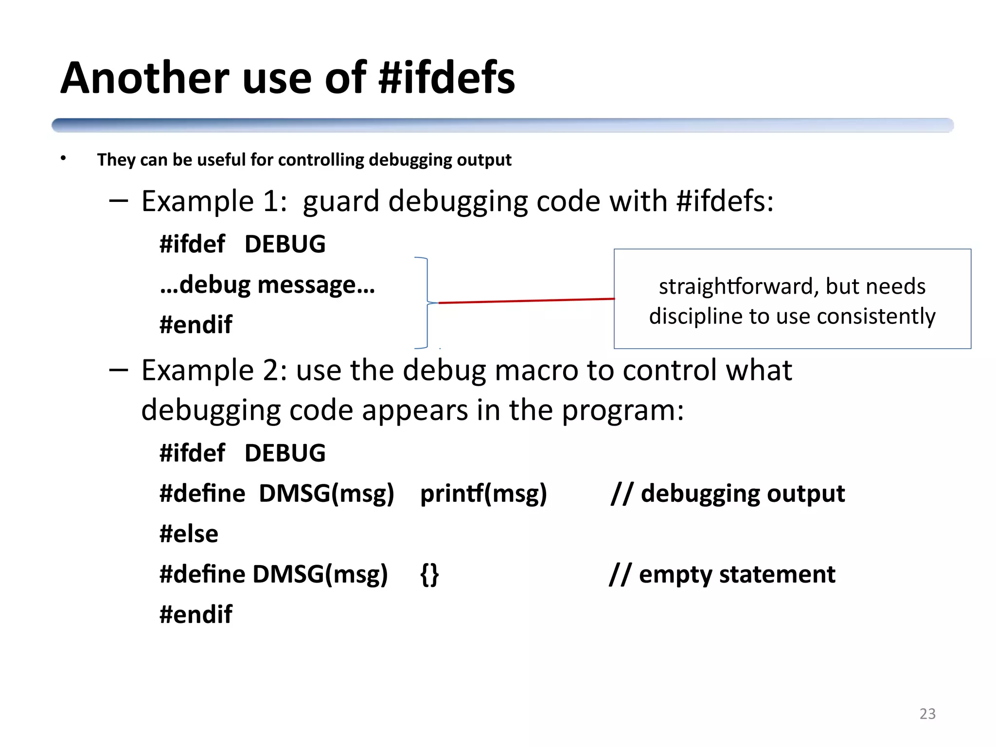 Another use of #ifdefs • They can be useful for controlling debugging output – Example 1: guard debugging code with #ifdefs: #ifdef DEBUG …debug message… #endif – Example 2: use the debug macro to control what debugging code appears in the program: #ifdef DEBUG #define DMSG(msg) printf(msg) // debugging output #else #define DMSG(msg) {} // empty statement #endif 23 straightforward, but needs discipline to use consistently 