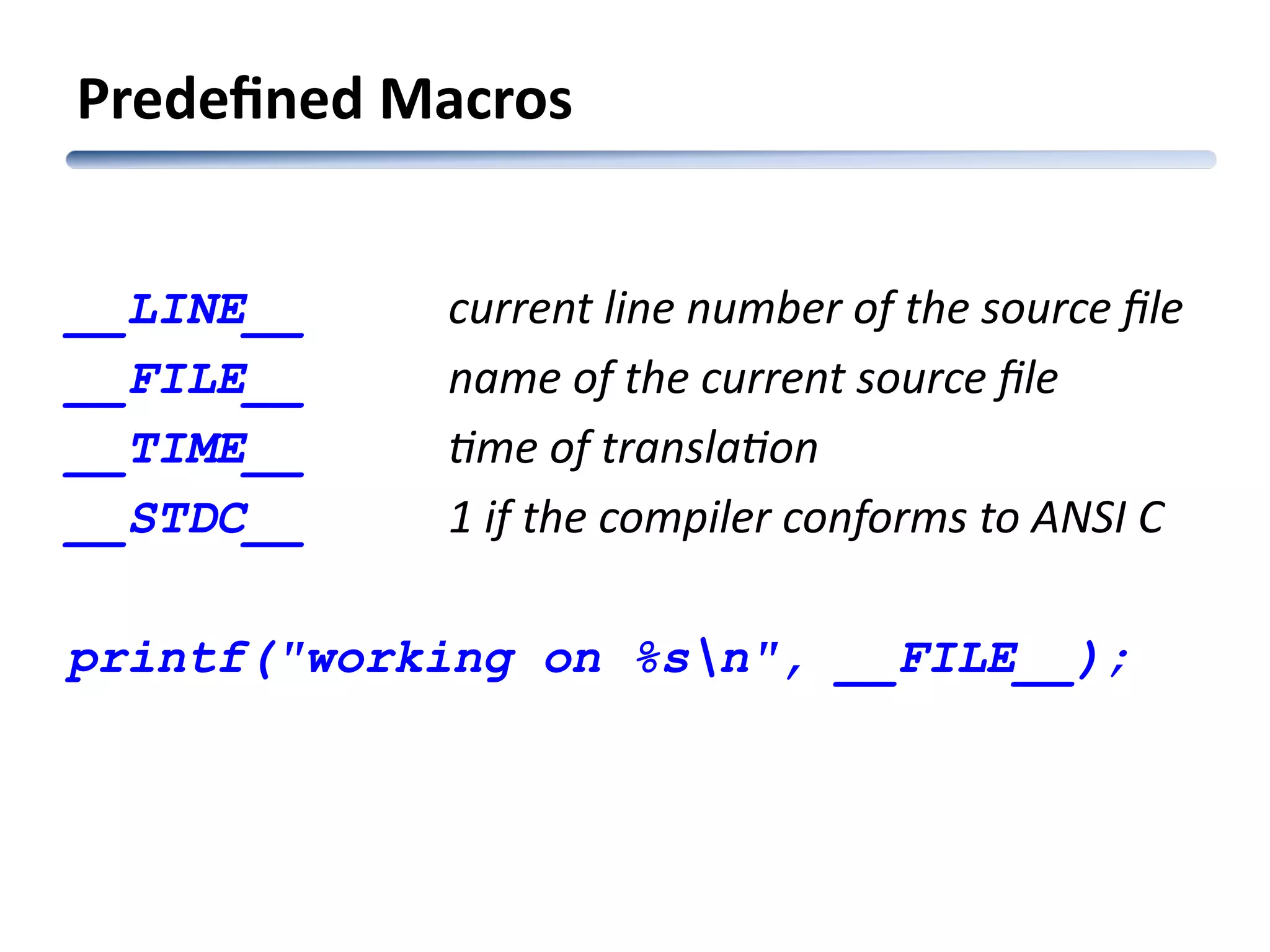 __LINE__ current line number of the source file __FILE__ name of the current source file __TIME__ time of translation __STDC__ 1 if the compiler conforms to ANSI C printf("working on %sn", __FILE__); Predefined Macros 