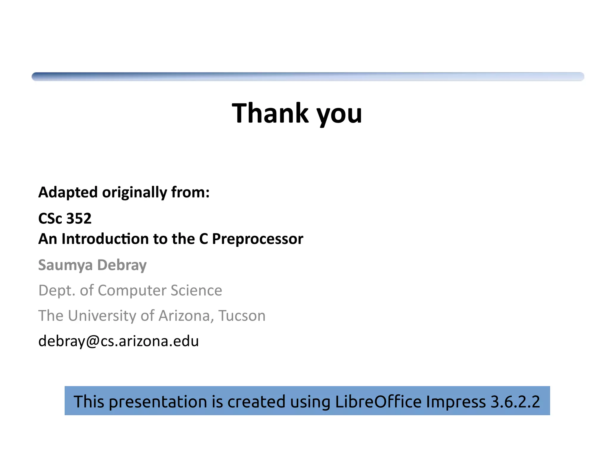 Adapted originally from: CSc 352 An Introduction to the C Preprocessor Saumya Debray Dept. of Computer Science The University of Arizona, Tucson debray@cs.arizona.edu Thank you This presentation is created using LibreOffice Impress 3.6.2.2 