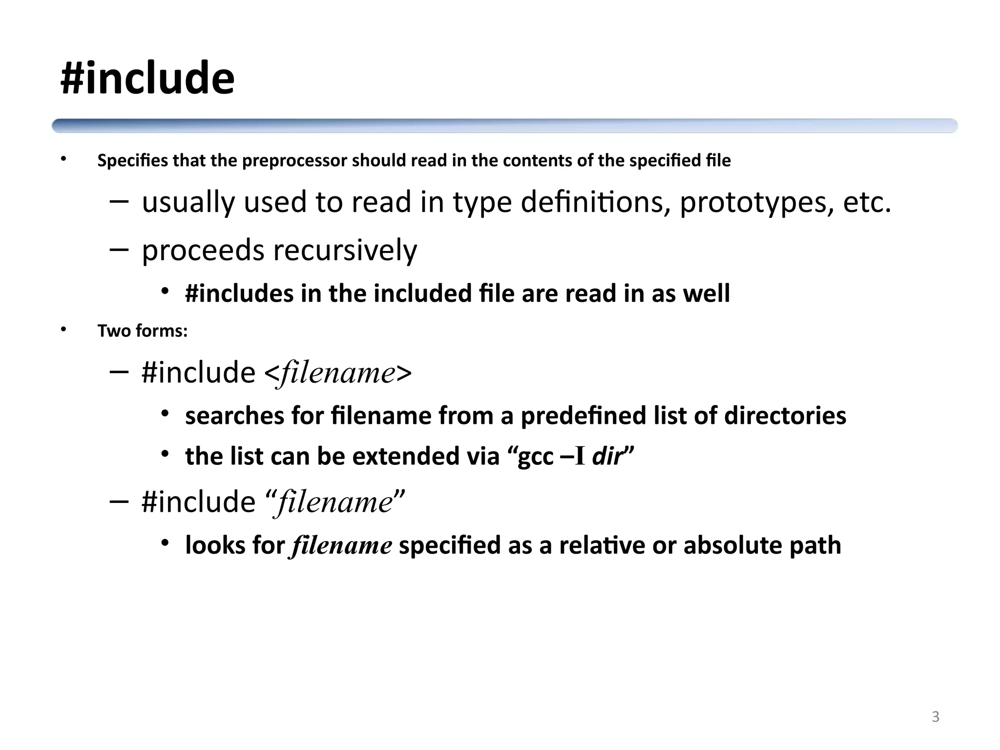 #include • Specifies that the preprocessor should read in the contents of the specified file – usually used to read in type definitions, prototypes, etc. – proceeds recursively • #includes in the included file are read in as well • Two forms: – #include <filename> • searches for filename from a predefined list of directories • the list can be extended via “gcc –I dir” – #include “filename” • looks for filename specified as a relative or absolute path 3 