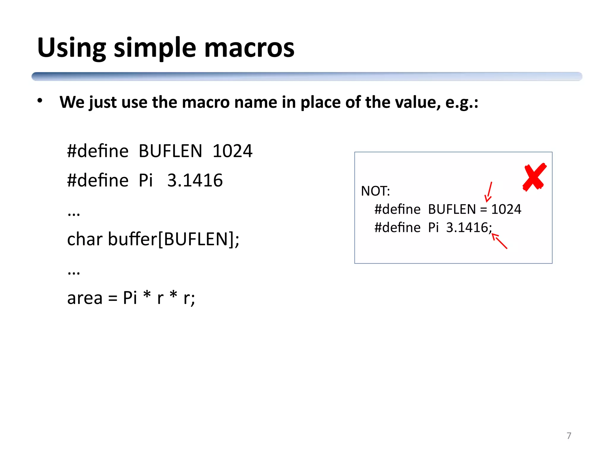 Using simple macros • We just use the macro name in place of the value, e.g.: #define BUFLEN 1024 #define Pi 3.1416 … char buffer[BUFLEN]; … area = Pi * r * r; 7 NOT: #define BUFLEN = 1024 #define Pi 3.1416;  