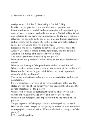 5: Module 5 - M5 Assignment 1
Assignment 1: LASA 2: Analyzing a Social Policy
In this course, you have learned that social policies are
formulated to solve social problems considered important by a
mass of voters, media, and political actors. Social policy is but
one solution to the problem—not necessarily the most rational,
effective, or socially just. Social policies are human creations
and, as such, can be changed. In this paper you will analyze a
social policy as a tool for social justice.
Research one social welfare policy using your textbook, the
Argosy University online library resources, and the Internet.
Analyze the policy and address the following:
The social problem addressed by the policy
What is/are the problem/s to be solved in the most fundamental
terms?
What is the history of the problem/s in the United States?
What are the various theories about the causes of the problem/s?
Based on this, what do you think is/are the most important
causes/s of the problem/s?
The policy objectives, value premises, expectation, and target
populations
Policy objectives—overt and covert objectives: What are the
stated objectives of the policy? In your judgment, what are the
covert objectives of the policy?
What are the values underlying the policy objectives? What
values are revealed by the overt and covert objectives?
What did the policymakers expect would be the result of the
policy?
Target segments of the population at whom policy is aimed:
Discuss the direct target of the policy in terms of size and other
demographic characteristics. Who are the indirect targets of the
policy?
Effects of the policy
 