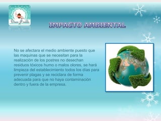 No se afectara el medio ambiente puesto que
las maquinas que se necesitan para la
realización de los postres no desechan
residuos tóxicos humo o malos olores, se hará
limpieza del establecimiento todos los días para
prevenir plagas y se reciclara de forma
adecuada para que no haya contaminación
dentro y fuera de la empresa.

 