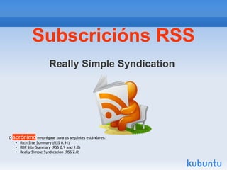 Subscricións RSS
                    Really Simple Syndication




O acrónimo emprégase para os seguintes estándares:
   • Rich Site Summary (RSS 0.91)
   • RDF Site Summary (RSS 0.9 and 1.0)
   • Really Simple Syndication (RSS 2.0)
 