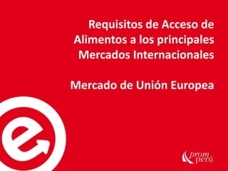 Requisitos de Acceso de
Alimentos a los principales
Mercados Internacionales
Mercado de Unión Europea
 