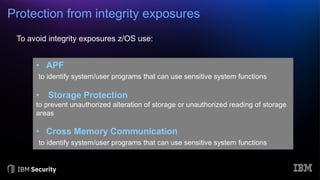 Protection from integrity exposures
To avoid integrity exposures z/OS use:
• APF
to identify system/user programs that can use sensitive system functions
• Storage Protection
to prevent unauthorized alteration of storage or unauthorized reading of storage
areas
• Cross Memory Communication
to identify system/user programs that can use sensitive system functions
 