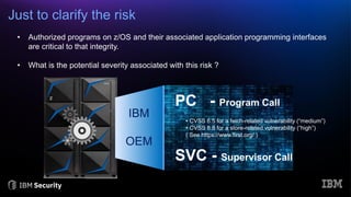 Just to clarify the risk
SVC - Supervisor Call
PC - Program Call
IBM
OEM
• Authorized programs on z/OS and their associated application programming interfaces
are critical to that integrity.
• What is the potential severity associated with this risk ?
• CVSS 6.5 for a fetch-related vulnerability (“medium”)
• CVSS 8.8 for a store-related vulnerability (“high”)
( See https://www.first.org/ )
 