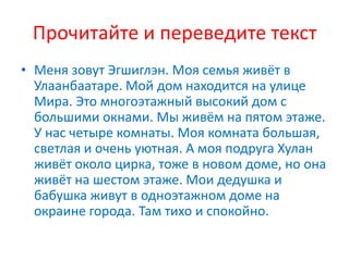 Прочитайте и переведите текст
• Меня зовут Эгшиглэн. Моя семья живёт в
Улаанбаатаре. Мой дом находится на улице
Мира. Это многоэтажный высокий дом с
большими окнами. Мы живём на пятом этаже.
У нас четыре комнаты. Моя комната большая,
светлая и очень уютная. А моя подруга Хулан
живёт около цирка, тоже в новом доме, но она
живёт на шестом этаже. Мои дедушка и
бабушка живут в одноэтажном доме на
окраине города. Там тихо и спокойно.
 