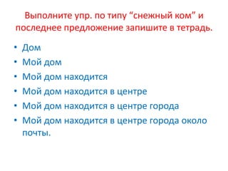 Выполните упр. по типу “снежный ком” и
последнее предложение запишите в тетрадь.
• Дом
• Мой дом
• Мой дом находится
• Мой дом находится в центре
• Мой дом находится в центре города
• Мой дом находится в центре города около
почты.
 