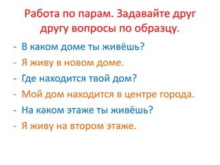 Работа по парам. Задавайте друг
другу вопросы по образцу.
- В каком доме ты живёшь?
- Я живу в новом доме.
- Где находится твой дом?
- Мой дом находится в центре города.
- На каком этаже ты живёшь?
- Я живу на втором этаже.
 
