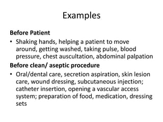 ExamplesBefore PatientShaking hands, helping a patient to move around, getting washed, taking pulse, blood pressure, chest auscultation, abdominal palpationBefore clean/ aseptic procedureOral/dental care, secretion aspiration, skin lesion care, wound dressing, subcutaneous injection; catheter insertion, opening a vascular access system; preparation of food, medication, dressing sets