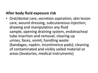After body fluid exposure riskOral/dental care, secretion aspiration; skin lesion care, wound dressing, subcutaneous injection; drawing and manipulation any fluid sample, opening draining system, endotracheal tube insertion and removal; clearing up urines, faces, vomit; handling waste (bandages, napkin, incontinence pads); cleaning of contaminated and visibly soiled material or areas (lavatories, medical instruments)