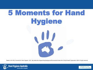5 Moments for Hand
Hygiene
Based on the 'My 5 moments for Hand Hygiene', URL: http://www.who.int/gpsc/5may/background/5moments/en/index.html © World Health Organization 2009. All rights reserved.
 