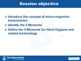 Session objective
Introduce the concept of micro-organism
transmission
Identify the 5 Moments
Define the 5 Moments for Hand Hygiene and
related terminology
 