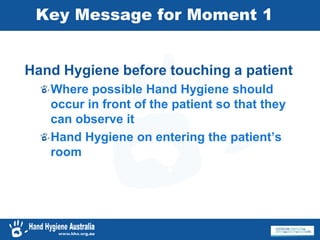 Key Message for Moment 1
Hand Hygiene before touching a patient
Where possible Hand Hygiene should
occur in front of the patient so that they
can observe it
Hand Hygiene on entering the patient’s
room
 