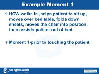 Example Moment 1
HCW walks in ,helps patient to sit up,
moves over bed table, folds down
sheets, moves the chair into position,
then assists patient out of bed
Moment 1-prior to touching the patient
 