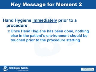 Key Message for Moment 2
Hand Hygiene immediately prior to a
procedure
Once Hand Hygiene has been done, nothing
else in the patient’s environment should be
touched prior to the procedure starting
 