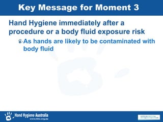 Key Message for Moment 3
Hand Hygiene immediately after a
procedure or a body fluid exposure risk
As hands are likely to be contaminated with
body fluid
 