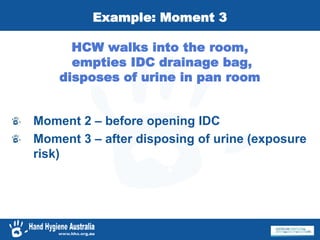 Example: Moment 3
HCW walks into the room,
empties IDC drainage bag,
disposes of urine in pan room
Moment 2 – before opening IDC
Moment 3 – after disposing of urine (exposure
risk)
 