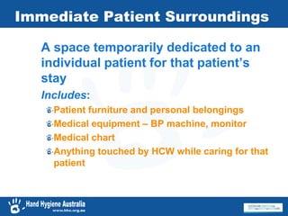 Immediate Patient Surroundings
A space temporarily dedicated to an
individual patient for that patient’s
stay
Includes:
Patient furniture and personal belongings
Medical equipment – BP machine, monitor
Medical chart
Anything touched by HCW while caring for that
patient
 