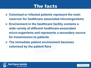 The facts
Colonised or infected patients represent the main
reservoir for healthcare associated microorganisms
Environment in the healthcare facility contains a
wide variety of different healthcare-associated
micro-organisms and represents a secondary source
for transmission to patients
The immediate patient environment becomes
colonised by the patient flora
 