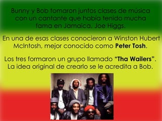 Bunny y Bob tomaron juntos clases de música
   con un cantante que había tenido mucha
          fama en Jamaica, Joe Higgs.

En una de esas clases conocieron a Winston Hubert
    Mclntosh, mejor conocido como Peter Tosh.

Los tres formaron un grupo llamado “Tha Wailers”.
 La idea original de crearlo se le acredita a Bob.
 