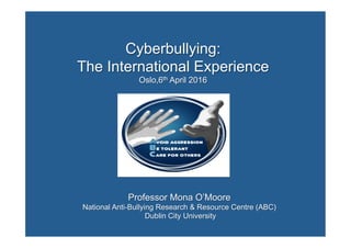 Cyberbullying:
The International Experience
Oslo,6th April 2016
Professor Mona O’Moore
National Anti-Bullying Research & Resource Centre (ABC)
Dublin City University
	
	
 