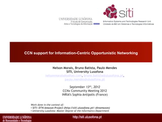 CCN support for Information-Centric Opportunistic Networking


                    Nelson Morais, Bruno Batista, Paulo Mendes
                             SITI, University Lusofona
               nelsonmorais@yahoo.com, bruno.batista@ulusofona.pt,
                            paulo.mendes@ulusofona.pt

                                  September 13th, 2012
                              CCNx Community Meeting 2012
                             INRIA’s Sophia Antipolis (France)


   Work done in the context of:
   •  SITI: DTN Amazon Project (http://siti.ulusofona.pt/~dtnamazon)
   •  University Lusofona: Master Degree of the Informatics Department
 