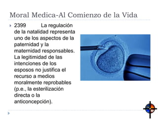 Moral Medica-Al Comienzo de la Vida
 2399 La regulación
de la natalidad representa
uno de los aspectos de la
paternidad y la
maternidad responsables.
La legitimidad de las
intenciones de los
esposos no justifica el
recurso a medios
moralmente reprobables
(p.e., la esterilización
directa o la
anticoncepción).
 